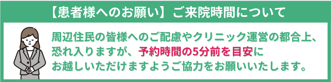 【患者様へのお願い】ご来院時間について 周辺住民の皆様へのご配慮やクリニック運営の都合上、 恐れ入りますが、予約時間の5分前を目安に お越しいただけますようご協力をお願いいたします。